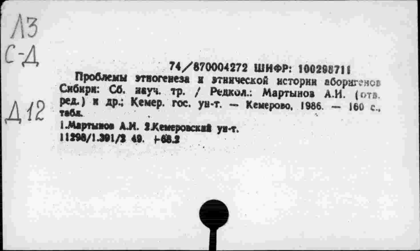 ﻿ЛЗ
с-д
Д/2
74/870004272 ШИФР: 100288711
Проблемы этногенеза и этнической истории аборшч'ног Сибири: Сб. науч. тр. / Редкой.: Мартынов А.И. (отв. ред.) и др.; Кемер. гос. ун-т. - Кемерово, 19вб. - 160 с., тава.
(Мартынов АЛ. ІХемеровскаі ун-т.
H2M/iJ0l/2 40. (-«Л